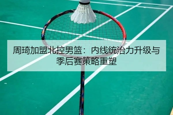 周琦加盟北控男篮：内线统治力升级与季后赛策略重塑