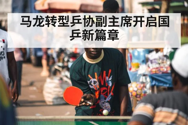 马龙转型乒协副主席开启国乒新篇章