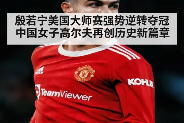 殷若宁美国大师赛强势逆转夺冠中国女子高尔夫再创历史新篇章